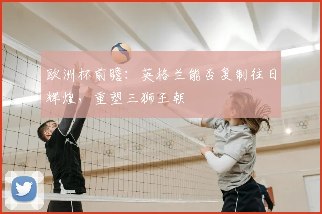 欧洲杯前瞻:英格兰能否复制往日辉煌,重塑三狮王朝