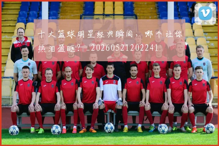 十大篮球明星经典瞬间,哪个让你热泪盈眶?_20260521202241