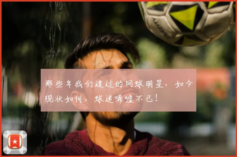 那些年我们追过的网球明星，如今现状如何，球迷唏嘘不已！