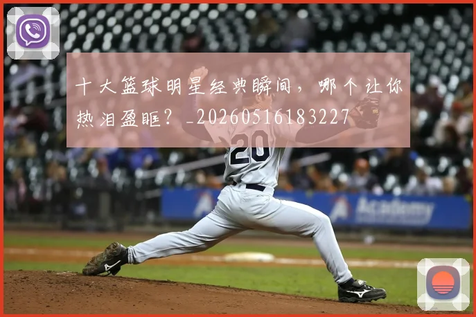 十大篮球明星经典瞬间，哪个让你热泪盈眶？_20260516183227
