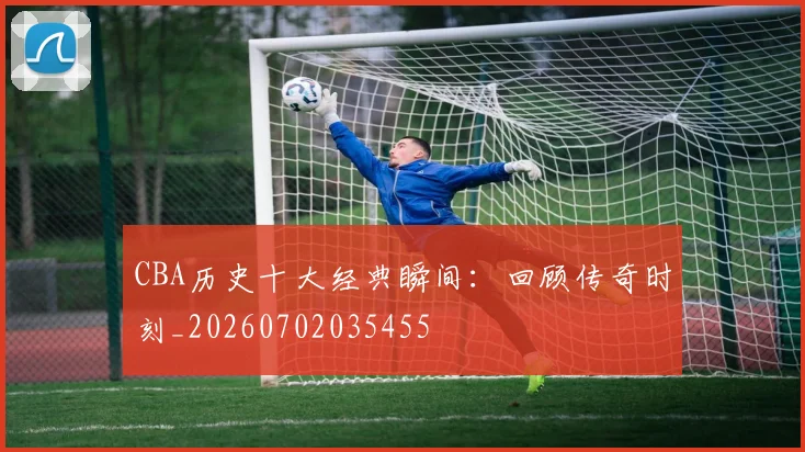 CBA历史十大经典瞬间:回顾传奇时刻_20260702035455