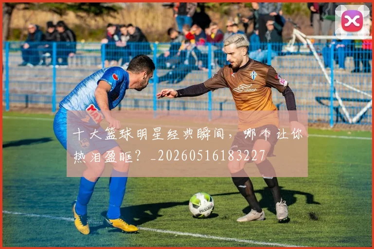 十大篮球明星经典瞬间,哪个让你热泪盈眶?_20260516183227