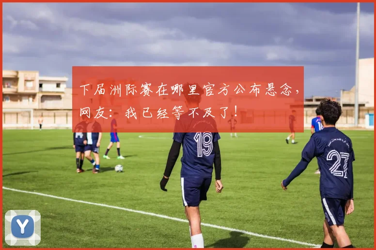 下届洲际赛在哪里官方公布悬念，网友：我已经等不及了！