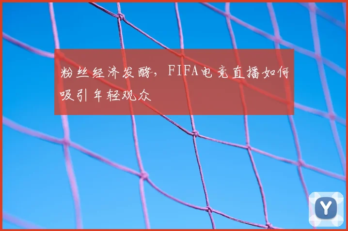 粉丝经济发酵,FIFA电竞直播如何吸引年轻观众