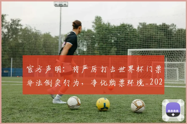 官方声明:将严厉打击世界杯门票非法倒卖行为,净化购票环境_20260707144310