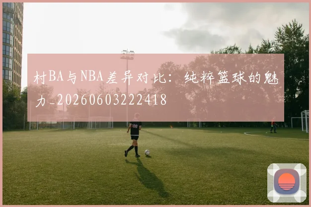 村BA与NBA差异对比:纯粹篮球的魅力_20260603222418