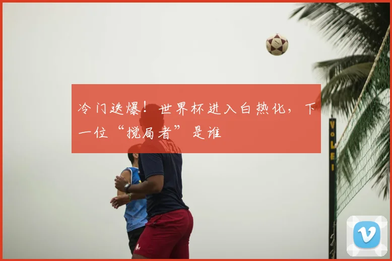冷门迭爆!世界杯进入白热化,下一位“搅局者”是谁
