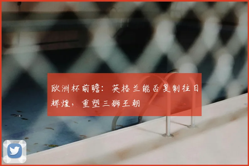 欧洲杯前瞻:英格兰能否复制往日辉煌,重塑三狮王朝