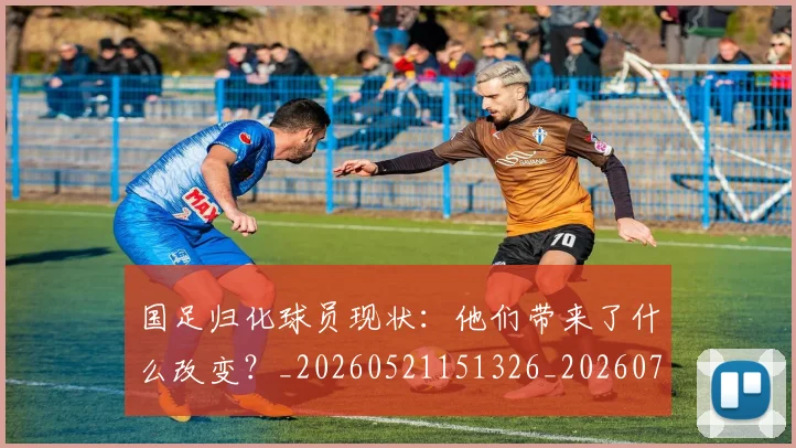 国足归化球员现状：他们带来了什么改变？_20260521151326_20260707014257