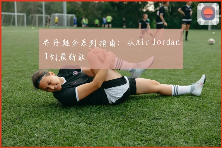 乔丹鞋全系列指南:从Air Jordan 1到最新款