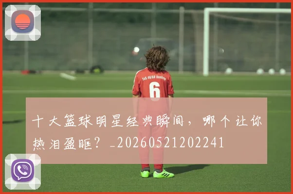十大篮球明星经典瞬间，哪个让你热泪盈眶？_20260521202241