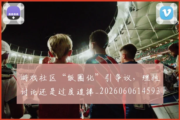 游戏社区“饭圈化”引争议，理性讨论还是过度追捧_20260606145939
