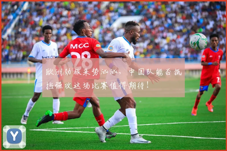 欧洲劲旅来势汹汹,中国队能否抵挡强攻这场比赛值得期待!