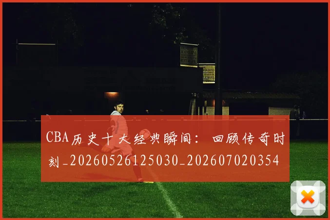 CBA历史十大经典瞬间:回顾传奇时刻_20260526125030_20260702035456