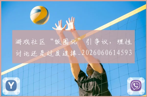 游戏社区“饭圈化”引争议，理性讨论还是过度追捧_20260606145939