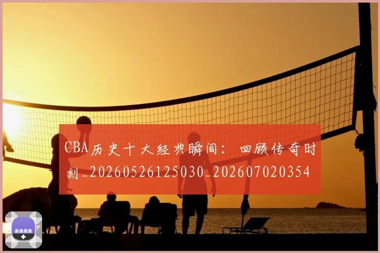 CBA历史十大经典瞬间:回顾传奇时刻_20260526125030_20260702035456