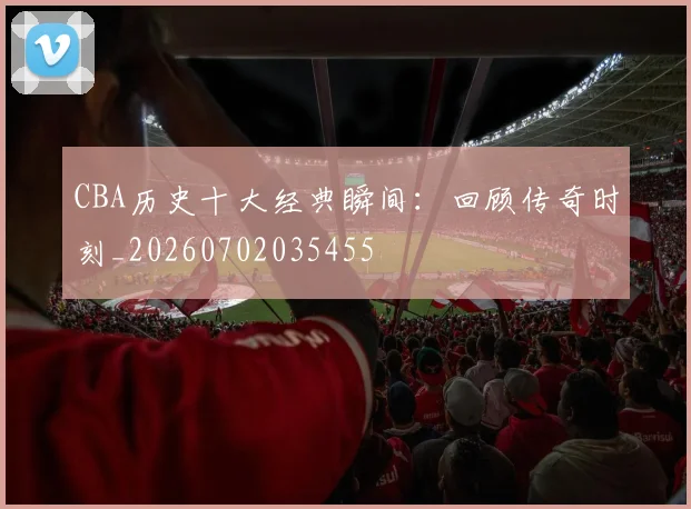 CBA历史十大经典瞬间：回顾传奇时刻_20260702035455