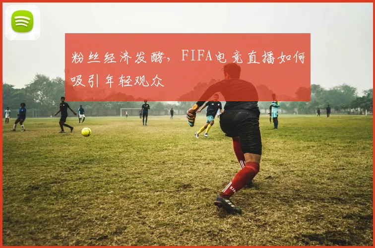 粉丝经济发酵,FIFA电竞直播如何吸引年轻观众