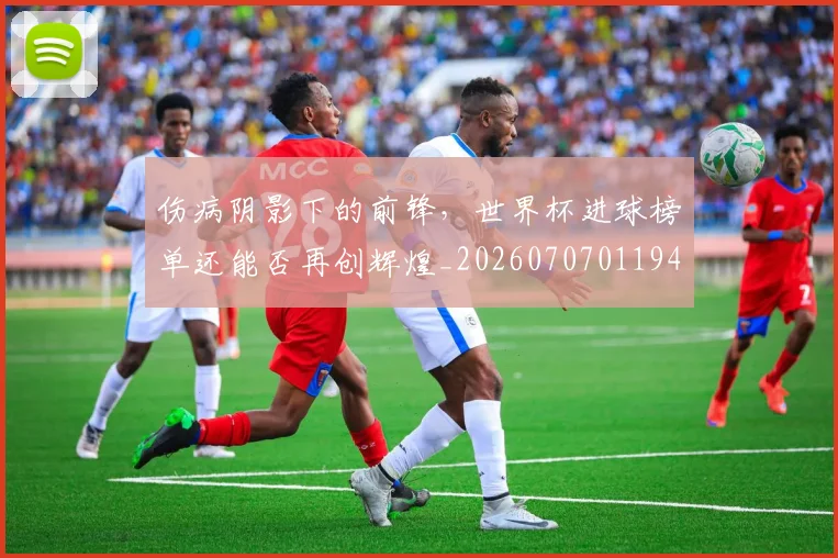 伤病阴影下的前锋,世界杯进球榜单还能否再创辉煌_20260707011948